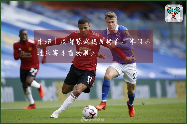 中超｜成都蓉城稳居榜首，津门虎迎来赛季首场胜利