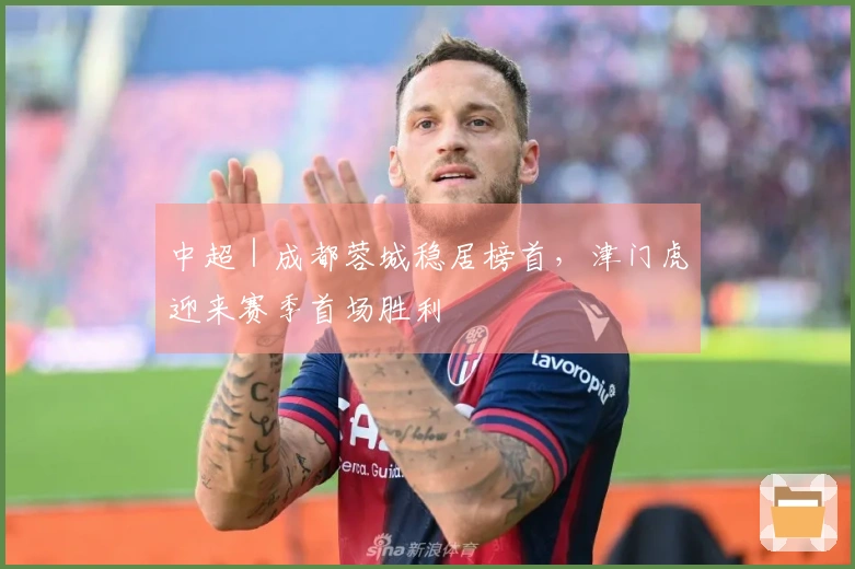 中超｜成都蓉城稳居榜首，津门虎迎来赛季首场胜利