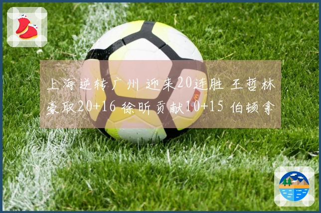 上海逆转广州 迎来20连胜 王哲林豪取20+16 徐昕贡献10+15 伯顿拿下36+10