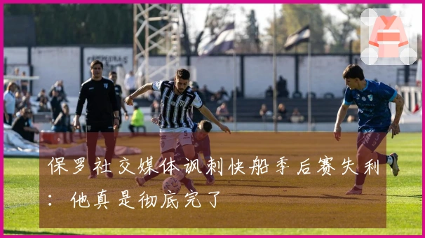 保罗社交媒体讽刺快船季后赛失利：他真是彻底完了