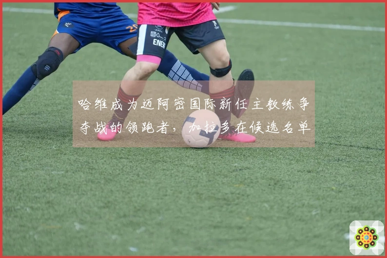 哈维成为迈阿密国际新任主教练争夺战的领跑者，加拉多在候选名单中